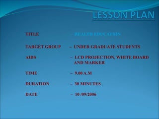 TITLE – HEALTH EDUCATION
TARGET GROUP – UNDER GRADUATE STUDENTS
AIDS – LCD PROJECTION, WHITE BOARD
AND MARKER
TIME – 9.00 A.M
DURATION – 30 MINUTES
DATE – 10 /09/2006
 