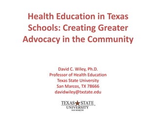Health Education in Texas
 Schools: Creating Greater
Advocacy in the Community

           David C. Wiley, Ph.D.
      Professor of Health Education
          Texas State University
          San Marcos, TX 78666
         davidwiley@txstate.edu
 