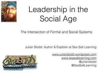 Leadership in the
Social Age
Julian Stodd: Author & Explorer at Sea Salt Learning
www.julianstodd.wordpress.com
www.seasaltlearning.com
@julianstodd
@SeaSaltLearning
The Intersection of Formal and Social Systems
 