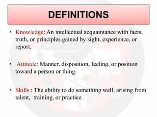 DEFINITIONS
• Knowledge: An intellectual acquaintance with facts,
truth, or principles gained by sight, experience, or
report.
• Attitude: Manner, disposition, feeling, or position
toward a person or thing.
• Skills : The ability to do something well, arising from
talent, training, or practice.
 