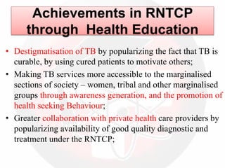 Achievements in RNTCP
through Health Education
• Destigmatisation of TB by popularizing the fact that TB is
curable, by using cured patients to motivate others;
• Making TB services more accessible to the marginalised
sections of society – women, tribal and other marginalised
groups through awareness generation, and the promotion of
health seeking Behaviour;
• Greater collaboration with private health care providers by
popularizing availability of good quality diagnostic and
treatment under the RNTCP;
 