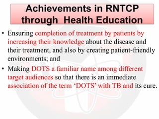 • Ensuring completion of treatment by patients by
increasing their knowledge about the disease and
their treatment, and also by creating patient-friendly
environments; and
• Making DOTS a familiar name among different
target audiences so that there is an immediate
association of the term ‘DOTS’ with TB and its cure.
Achievements in RNTCP
through Health Education
 
