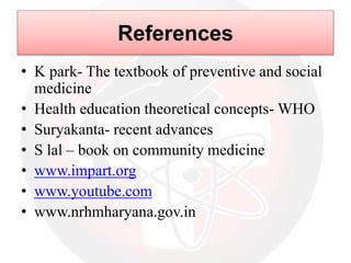 References
• K park- The textbook of preventive and social
medicine
• Health education theoretical concepts- WHO
• Suryakanta- recent advances
• S lal – book on community medicine
• www.impart.org
• www.youtube.com
• www.nrhmharyana.gov.in
 