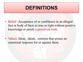 DEFINITIONS
• Belief : Acceptance of or confidence in an alleged
fact or body of facts as true or right without positive
knowledge or proof; a perceived truth.
• Values: Ideas, ideals, customs that arouse an
emotional response for or against them.
 