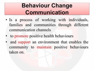 Behaviour Change
Communication
• Is a process of working with individuals,
families and communities through different
communication channels
• to promote positive health behaviours
• and support an environment that enables the
community to maintain positive behaviours
taken on.
 