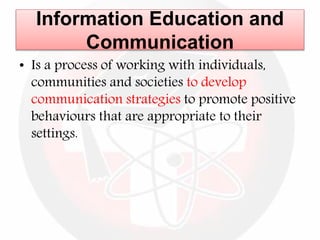 Information Education and
Communication
• Is a process of working with individuals,
communities and societies to develop
communication strategies to promote positive
behaviours that are appropriate to their
settings.
 