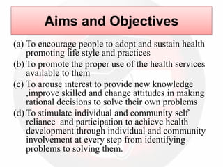 Aims and Objectives
(a) To encourage people to adopt and sustain health
promoting life style and practices
(b) To promote the proper use of the health services
available to them
(c) To arouse interest to provide new knowledge
,improve skilled and change attitudes in making
rational decisions to solve their own problems
(d) To stimulate individual and community self
reliance and participation to achieve health
development through individual and community
involvement at every step from identifying
problems to solving them.
 