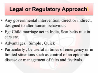 Legal or Regulatory Approach
• Any governmental intervention, direct or indirect,
designed to alter human behaviour.
• Eg: Child marriage act in India, Seat belts rule in
cars etc.
• Advantages: Simple , Quick
• Particularly , be useful in times of emergency or in
limited situations such as control of an epidemic
disease or management of fairs and festivals
 