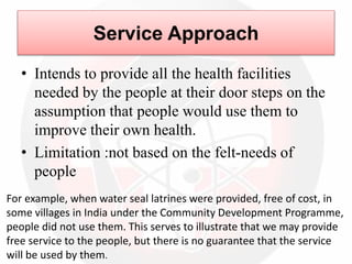 Service Approach
• Intends to provide all the health facilities
needed by the people at their door steps on the
assumption that people would use them to
improve their own health.
• Limitation :not based on the felt-needs of
people
For example, when water seal latrines were provided, free of cost, in
some villages in India under the Community Development Programme,
people did not use them. This serves to illustrate that we may provide
free service to the people, but there is no guarantee that the service
will be used by them.
 