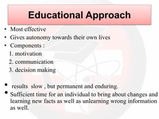 Educational Approach
• Most effective
• Gives autonomy towards their own lives
• Components :
1. motivation
2. communication
3. decision making
• results slow , but permanent and enduring.
• Sufficient time for an individual to bring about changes and
learning new facts as well as unlearning wrong information
as well.
 