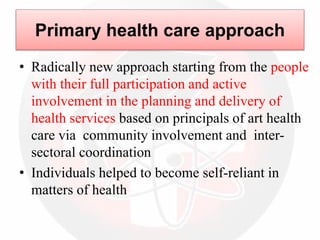 Primary health care approach
• Radically new approach starting from the people
with their full participation and active
involvement in the planning and delivery of
health services based on principals of art health
care via community involvement and inter-
sectoral coordination
• Individuals helped to become self-reliant in
matters of health
 