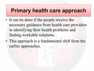 • It can be done if the people receive the
necessary guidance from health care providers
in identifying their health problems and
finding workable solutions.
• This approach is a fundamental shift from the
earlier approaches.
Primary health care approach
 