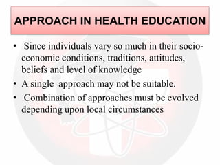 • Since individuals vary so much in their socio-
economic conditions, traditions, attitudes,
beliefs and level of knowledge
• A single approach may not be suitable.
• Combination of approaches must be evolved
depending upon local circumstances
APPROACH IN HEALTH EDUCATION
 