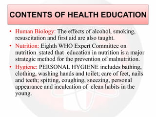 CONTENTS OF HEALTH EDUCATION
• Human Biology: The effects of alcohol, smoking,
resuscitation and first aid are also taught.
• Nutrition: Eighth WHO Expert Committee on
nutrition stated that education in nutrition is a major
strategic method for the prevention of malnutrition.
• Hygiene: PERSONAL HYGIENE includes bathing,
clothing, washing hands and toilet; care of feet, nails
and teeth; spitting, coughing, sneezing, personal
appearance and inculcation of clean habits in the
young.
 