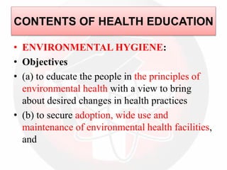 • ENVIRONMENTAL HYGIENE:
• Objectives
• (a) to educate the people in the principles of
environmental health with a view to bring
about desired changes in health practices
• (b) to secure adoption, wide use and
maintenance of environmental health facilities,
and
CONTENTS OF HEALTH EDUCATION
 