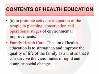 • (c) to promote active participation of the
people in planning, construction and
operational stages of environmental
improvements.
• Family Health Care: The aim of health
education is to strengthen and improve the
quality of life of the family as a unit so that it
can survive the vicissitudes of rapid and
complex social changes.
CONTENTS OF HEALTH EDUCATION
 