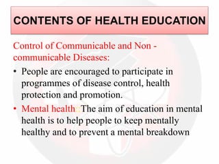 Control of Communicable and Non -
communicable Diseases:
• People are encouraged to participate in
programmes of disease control, health
protection and promotion.
• Mental health::The aim of education in mental
health is to help people to keep mentally
healthy and to prevent a mental breakdown
CONTENTS OF HEALTH EDUCATION
 
