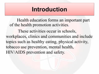 Introduction
Health education forms an important part
of the health promotion activities.
These activities occur in schools,
workplaces, clinics and communities and include
topics such as healthy eating, physical activity,
tobacco use prevention, mental health,
HIV/AIDS prevention and safety.
 