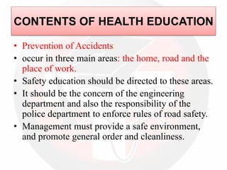 • Prevention of Accidents:
• occur in three main areas: the home, road and the
place of work.
• Safety education should be directed to these areas.
• It should be the concern of the engineering
department and also the responsibility of the
police department to enforce rules of road safety.
• Management must provide a safe environment,
and promote general order and cleanliness.
CONTENTS OF HEALTH EDUCATION
 