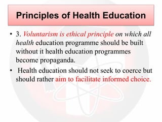 • 3. Voluntarism is ethical principle on which all
health education programme should be built
without it health education programmes
become propaganda.
• Health education should not seek to coerce but
should rather aim to facilitate informed choice.
Principles of Health Education
 