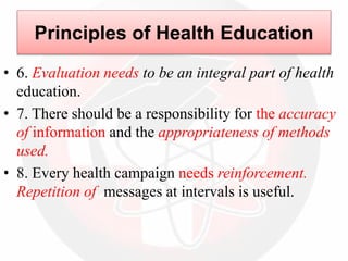 • 6. Evaluation needs to be an integral part of health
education.
• 7. There should be a responsibility for the accuracy
of information and the appropriateness of methods
used.
• 8. Every health campaign needs reinforcement.
Repetition of messages at intervals is useful.
Principles of Health Education
 