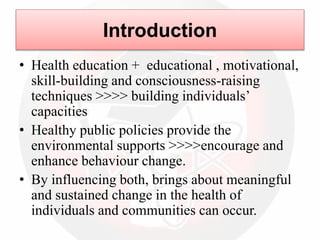 Introduction
• Health education + educational , motivational,
skill-building and consciousness-raising
techniques >>>> building individuals’
capacities
• Healthy public policies provide the
environmental supports >>>>encourage and
enhance behaviour change.
• By influencing both, brings about meaningful
and sustained change in the health of
individuals and communities can occur.
 