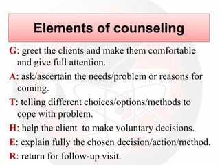 Elements of counseling
G: greet the clients and make them comfortable
and give full attention.
A: ask/ascertain the needs/problem or reasons for
coming.
T: telling different choices/options/methods to
cope with problem.
H: help the client to make voluntary decisions.
E: explain fully the chosen decision/action/method.
R: return for follow-up visit.
 