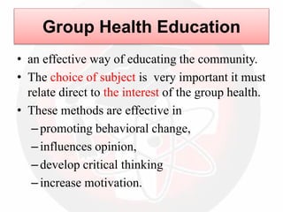 Group Health Education
• an effective way of educating the community.
• The choice of subject is very important it must
relate direct to the interest of the group health.
• These methods are effective in
–promoting behavioral change,
–influences opinion,
–develop critical thinking
–increase motivation.
 