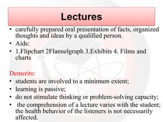 Lectures
• carefully prepared oral presentation of facts, organized
thoughts and ideas by a qualified person.
• Aids:
• 1.Flipchart 2Flannelgraph 3.Exhibits 4. Films and
charts
Demerits:
• students are involved to a minimum extent;
• learning is passive;
• do not stimulate thinking or problem-solving capacity;
• the comprehension of a lecture varies with the student;
the health behavior of the listeners is not necessarily
affected.
 