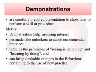 • are carefully prepared presentation to show how to
perform a skill or procedure.
Merits:
• Dramatization help arousing interest
• persuades the onlookers to adopt recommended
practices
• upholds the principles of "seeing is believing“ and
"learning by doing", and
• can bring desirable changes in the Behaviour
pertaining to the use of new practice.
Demonstrations
 