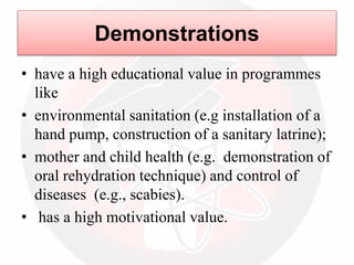 • have a high educational value in programmes
like
• environmental sanitation (e.g installation of a
hand pump, construction of a sanitary latrine);
• mother and child health (e.g. demonstration of
oral rehydration technique) and control of
diseases (e.g., scabies).
• has a high motivational value.
Demonstrations
 