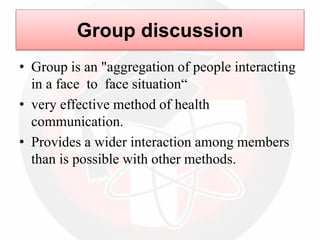 Group discussion
• Group is an "aggregation of people interacting
in a face to face situation“
• very effective method of health
communication.
• Provides a wider interaction among members
than is possible with other methods.
 