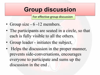 • Group size - 6 -12 members.
• The participants are seated in a circle, so that
each is fully visible to all the others.
• Group leader - initiates the subject,
• Helps the discussion in the proper manner,
prevents side-conversations, encourages
everyone to participate and sums up the
discussion in the end .
Group discussion
For effective group discussion
 