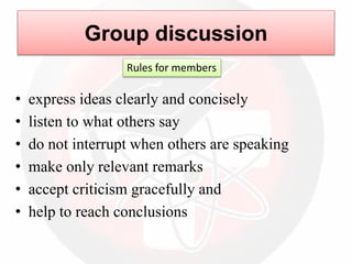 • express ideas clearly and concisely
• listen to what others say
• do not interrupt when others are speaking
• make only relevant remarks
• accept criticism gracefully and
• help to reach conclusions
Group discussion
Rules for members
 