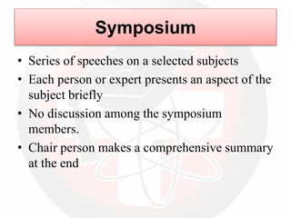 Symposium
• Series of speeches on a selected subjects
• Each person or expert presents an aspect of the
subject briefly
• No discussion among the symposium
members.
• Chair person makes a comprehensive summary
at the end
 