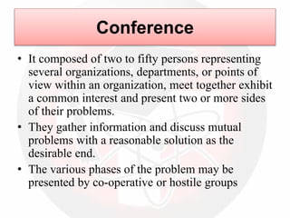Conference
• It composed of two to fifty persons representing
several organizations, departments, or points of
view within an organization, meet together exhibit
a common interest and present two or more sides
of their problems.
• They gather information and discuss mutual
problems with a reasonable solution as the
desirable end.
• The various phases of the problem may be
presented by co-operative or hostile groups
 