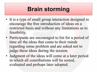 Brain storming
• It is a type of small group interaction designed to
encourage the free introduction of ideas on a
restricted basis and without any limitations as to
feasibility.
• Participants are encouraged to list for a period of
time all the ideas that come to their minds
regarding some problem and are asked not to
judge these ideas during the session.
• Judgment of the ideas will come at a later period
in which all contributions will be sorted,
evaluated and perhaps later adopted.
 