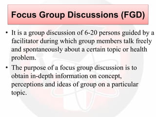 Focus Group Discussions (FGD)
• It is a group discussion of 6-20 persons guided by a
facilitator during which group members talk freely
and spontaneously about a certain topic or health
problem.
• The purpose of a focus group discussion is to
obtain in-depth information on concept,
perceptions and ideas of group on a particular
topic.
 