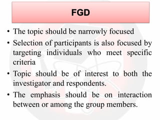 • The topic should be narrowly focused
• Selection of participants is also focused by
targeting individuals who meet specific
criteria
• Topic should be of interest to both the
investigator and respondents.
• The emphasis should be on interaction
between or among the group members.
 