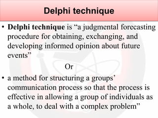 Delphi technique
• Delphi technique is “a judgmental forecasting
procedure for obtaining, exchanging, and
developing informed opinion about future
events”
Or
• a method for structuring a groups’
communication process so that the process is
effective in allowing a group of individuals as
a whole, to deal with a complex problem”
 