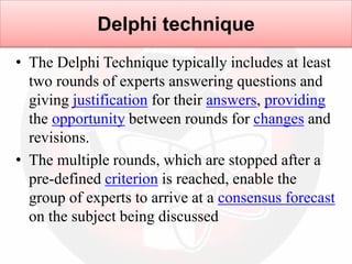 • The Delphi Technique typically includes at least
two rounds of experts answering questions and
giving justification for their answers, providing
the opportunity between rounds for changes and
revisions.
• The multiple rounds, which are stopped after a
pre-defined criterion is reached, enable the
group of experts to arrive at a consensus forecast
on the subject being discussed
Delphi technique
 