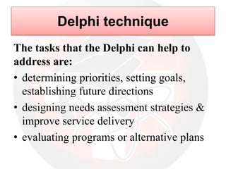 Delphi technique
The tasks that the Delphi can help to
address are:
• determining priorities, setting goals,
establishing future directions
• designing needs assessment strategies &
improve service delivery
• evaluating programs or alternative plans
 