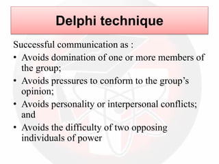 Delphi technique
Successful communication as :
• Avoids domination of one or more members of
the group;
• Avoids pressures to conform to the group’s
opinion;
• Avoids personality or interpersonal conflicts;
and
• Avoids the difficulty of two opposing
individuals of power
 