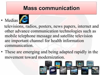 • Medias
televisions, radios, posters, news papers, internet and
other advance communication technologies such as
mobile telephone message and satellite television
are important channel for health information
communication.
• These are emerging and being adapted rapidly in the
movement toward modernization.
Mass communication
 