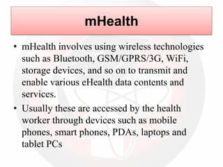 mHealth
• mHealth involves using wireless technologies
such as Bluetooth, GSM/GPRS/3G, WiFi,
storage devices, and so on to transmit and
enable various eHealth data contents and
services.
• Usually these are accessed by the health
worker through devices such as mobile
phones, smart phones, PDAs, laptops and
tablet PCs
 
