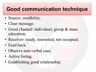 Good communication technique
• Source: credibility.
• Clear message.
• Good channel: individual, group & mass
education.
• Receiver: ready, interested, not occupied.
• Feed back.
• Observe non-verbal cues.
• Active listing.
• Establishing good relationship.
 