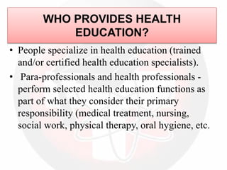 WHO PROVIDES HEALTH
EDUCATION?
• People specialize in health education (trained
and/or certified health education specialists).
• Para-professionals and health professionals -
perform selected health education functions as
part of what they consider their primary
responsibility (medical treatment, nursing,
social work, physical therapy, oral hygiene, etc.
 