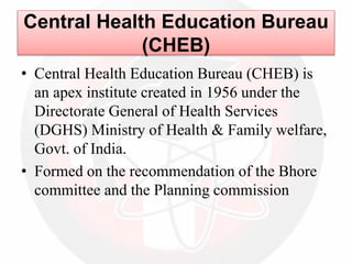 Central Health Education Bureau
(CHEB)
• Central Health Education Bureau (CHEB) is
an apex institute created in 1956 under the
Directorate General of Health Services
(DGHS) Ministry of Health & Family welfare,
Govt. of India.
• Formed on the recommendation of the Bhore
committee and the Planning commission
 