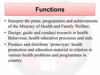 Functions
• Interpret the plans, programmes and achievements
of the Ministry of Health and Family Welfare.
• Design, guide and conduct research in health
Behaviour, health education processes and aids.
• Produce and distribute ‘proto-type’ health
promotion and education material in relation to
various health problems and programmes in
country.
 