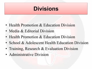 Divisions
• Health Promotion & Education Division
• Media & Editorial Division
• Health Promotion & Education Division
• School & Adolescent Health Education Division
• Training, Research & Evaluation Division
• Administrative Division
 